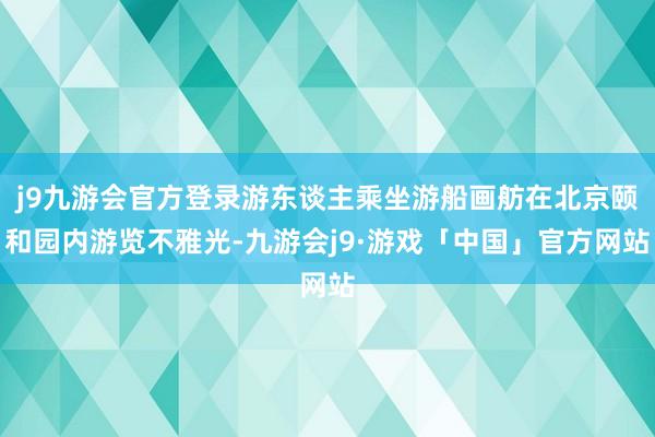 j9九游会官方登录游东谈主乘坐游船画舫在北京颐和园内游览不雅光-九游会j9·游戏「中国」官方网站