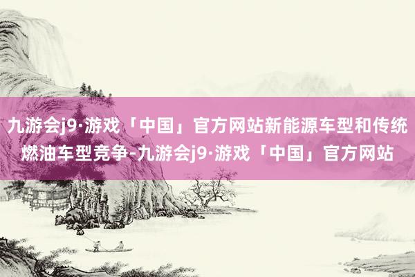 九游会j9·游戏「中国」官方网站新能源车型和传统燃油车型竞争-九游会j9·游戏「中国」官方网站