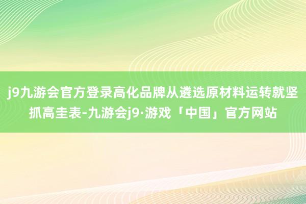 j9九游会官方登录高化品牌从遴选原材料运转就坚抓高圭表-九游会j9·游戏「中国」官方网站