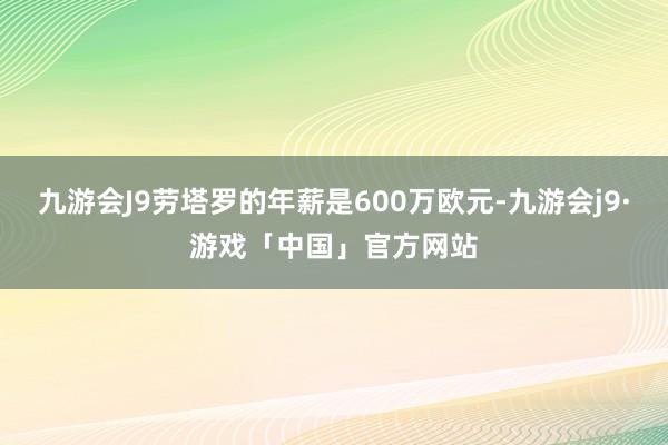 九游会J9劳塔罗的年薪是600万欧元-九游会j9·游戏「中国」官方网站