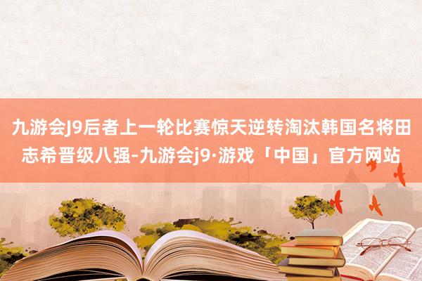 九游会J9后者上一轮比赛惊天逆转淘汰韩国名将田志希晋级八强-九游会j9·游戏「中国」官方网站