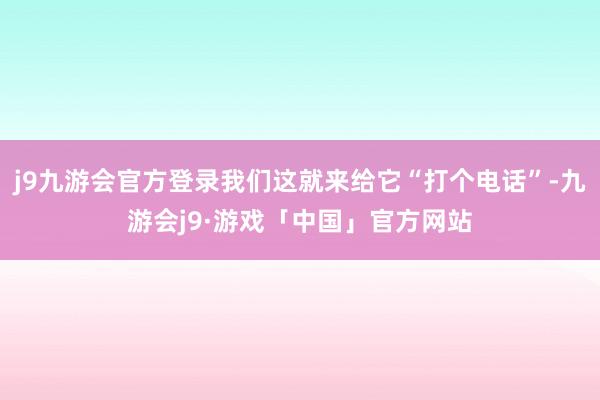 j9九游会官方登录我们这就来给它“打个电话”-九游会j9·游戏「中国」官方网站