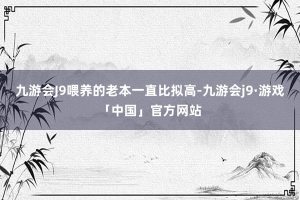 九游会J9喂养的老本一直比拟高-九游会j9·游戏「中国」官方网站