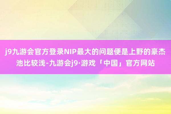 j9九游会官方登录NIP最大的问题便是上野的豪杰池比较浅-九游会j9·游戏「中国」官方网站