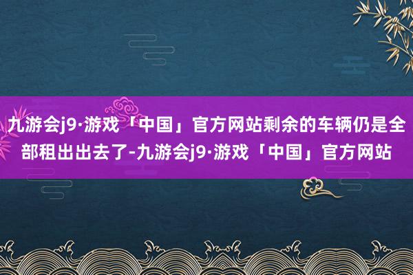 九游会j9·游戏「中国」官方网站剩余的车辆仍是全部租出出去了-九游会j9·游戏「中国」官方网站