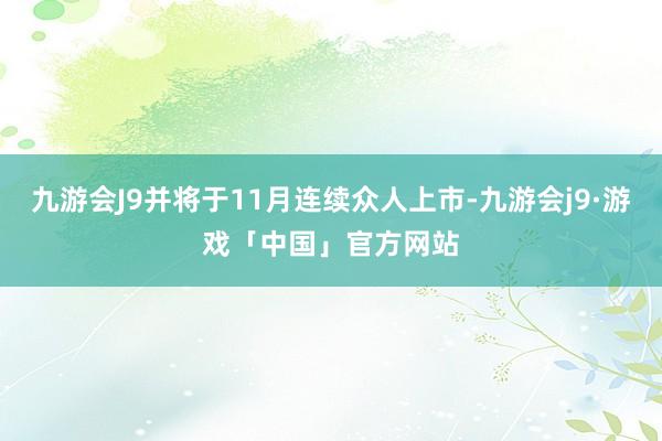 九游会J9并将于11月连续众人上市-九游会j9·游戏「中国」官方网站