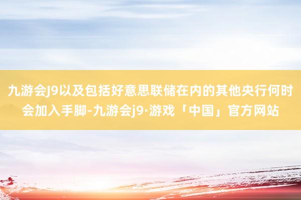 九游会J9以及包括好意思联储在内的其他央行何时会加入手脚-九游会j9·游戏「中国」官方网站