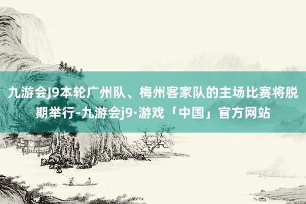 九游会J9本轮广州队、梅州客家队的主场比赛将脱期举行-九游会j9·游戏「中国」官方网站