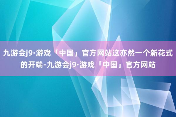 九游会j9·游戏「中国」官方网站这亦然一个新花式的开端-九游会j9·游戏「中国」官方网站