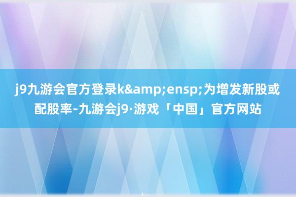 j9九游会官方登录k&ensp;为增发新股或配股率-九游会j9·游戏「中国」官方网站