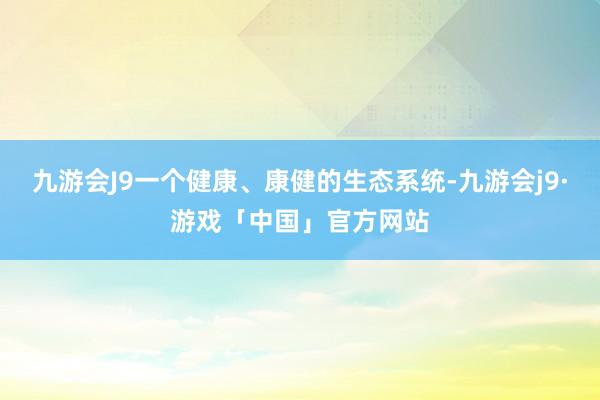 九游会J9一个健康、康健的生态系统-九游会j9·游戏「中国」官方网站