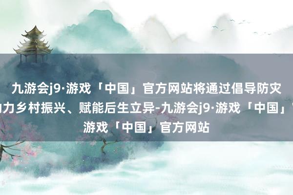 九游会j9·游戏「中国」官方网站将通过倡导防灾减灾、助力乡村振兴、赋能后生立异-九游会j9·游戏「中国」官方网站