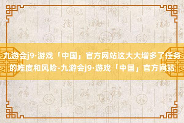 九游会j9·游戏「中国」官方网站这大大增多了任务的难度和风险-九游会j9·游戏「中国」官方网站