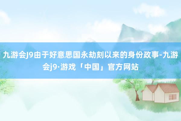 九游会J9由于好意思国永劫刻以来的身份政事-九游会j9·游戏「中国」官方网站