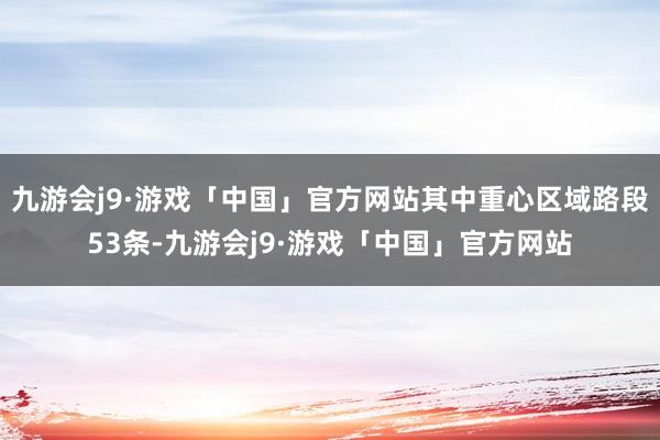 九游会j9·游戏「中国」官方网站其中重心区域路段53条-九游会j9·游戏「中国」官方网站