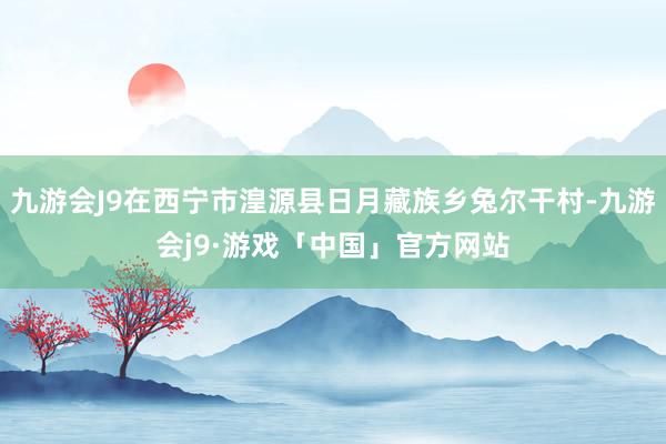 九游会J9在西宁市湟源县日月藏族乡兔尔干村-九游会j9·游戏「中国」官方网站