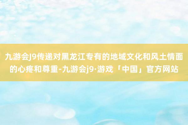 九游会J9传递对黑龙江专有的地域文化和风土情面的心疼和尊重-九游会j9·游戏「中国」官方网站