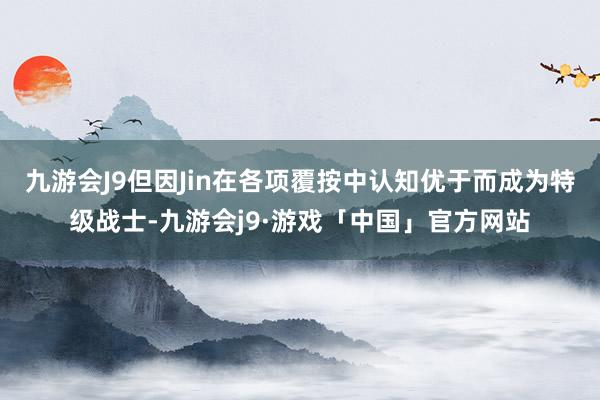 九游会J9但因Jin在各项覆按中认知优于而成为特级战士-九游会j9·游戏「中国」官方网站