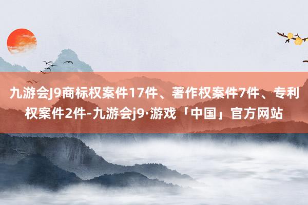 九游会J9商标权案件17件、著作权案件7件、专利权案件2件-九游会j9·游戏「中国」官方网站