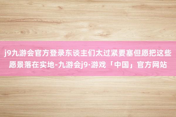 j9九游会官方登录东谈主们太过紧要塞但愿把这些愿景落在实地-九游会j9·游戏「中国」官方网站