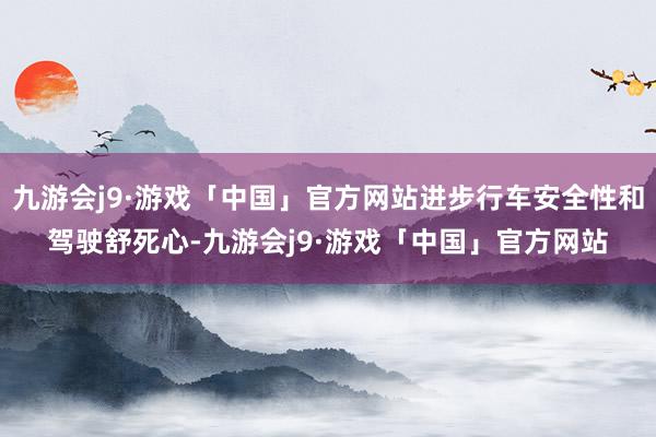 九游会j9·游戏「中国」官方网站进步行车安全性和驾驶舒死心-九游会j9·游戏「中国」官方网站