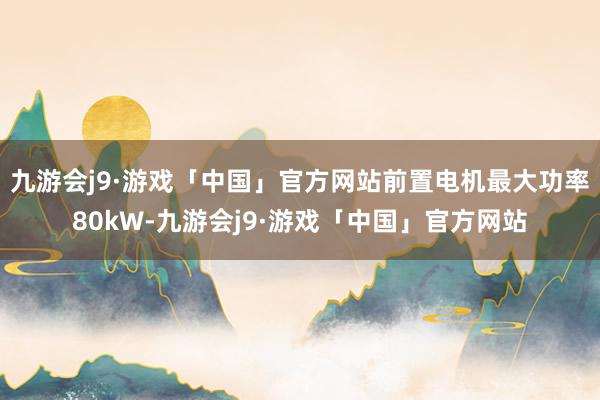 九游会j9·游戏「中国」官方网站前置电机最大功率80kW-九游会j9·游戏「中国」官方网站