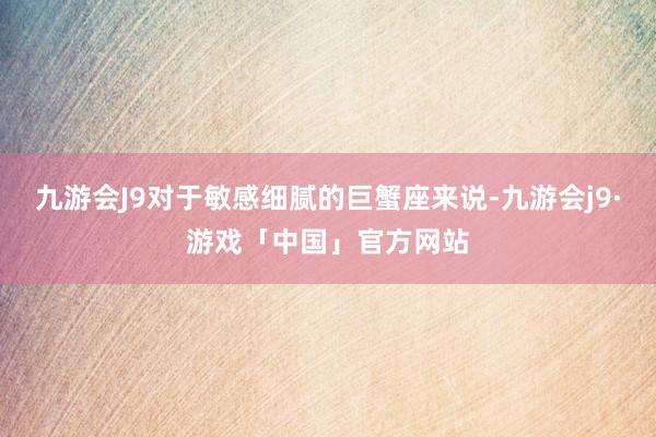 九游会J9对于敏感细腻的巨蟹座来说-九游会j9·游戏「中国」官方网站