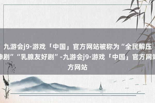 九游会j9·游戏「中国」官方网站被称为“全民解压神剧”“乳腺友好剧”-九游会j9·游戏「中国」官方网站