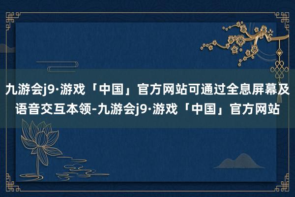 九游会j9·游戏「中国」官方网站可通过全息屏幕及语音交互本领-九游会j9·游戏「中国」官方网站