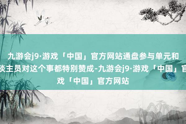 九游会j9·游戏「中国」官方网站通盘参与单元和计划东谈主员对这个事都特别赞成-九游会j9·游戏「中国」官方网站