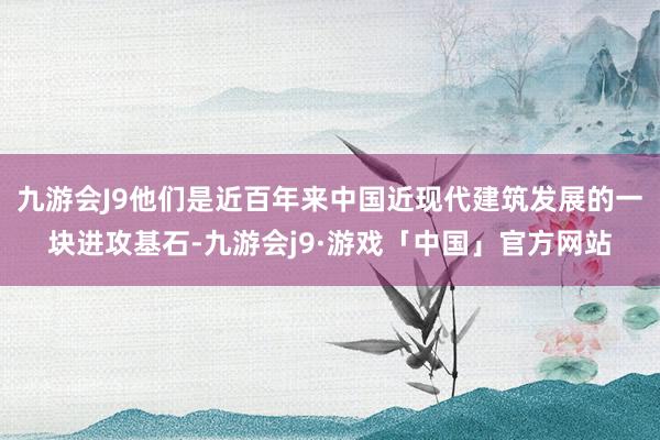 九游会J9他们是近百年来中国近现代建筑发展的一块进攻基石-九游会j9·游戏「中国」官方网站