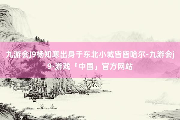 九游会J9杨知寒出身于东北小城皆皆哈尔-九游会j9·游戏「中国」官方网站