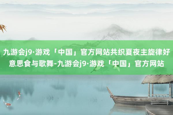 九游会j9·游戏「中国」官方网站共织夏夜主旋律好意思食与歌舞-九游会j9·游戏「中国」官方网站