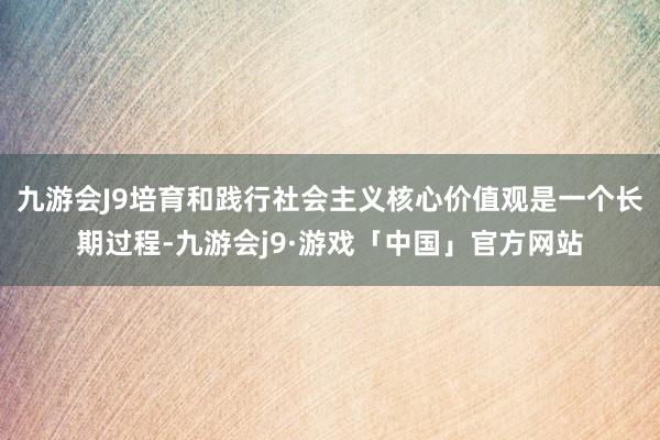 九游会J9培育和践行社会主义核心价值观是一个长期过程-九游会j9·游戏「中国」官方网站