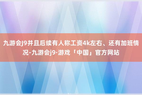 九游会J9并且后续有人称工资4k左右、还有加班情况-九游会j9·游戏「中国」官方网站