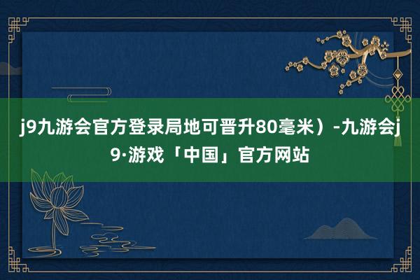 j9九游会官方登录局地可晋升80毫米）-九游会j9·游戏「中国」官方网站