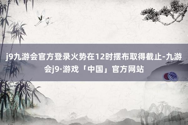 j9九游会官方登录火势在12时摆布取得截止-九游会j9·游戏「中国」官方网站