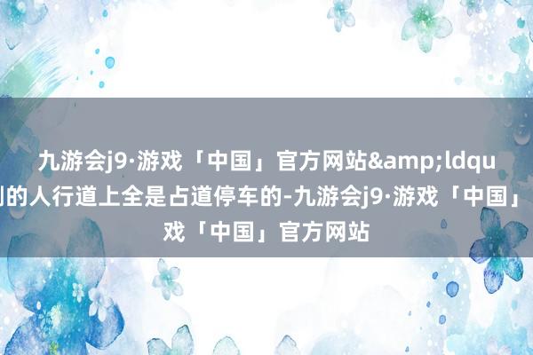 九游会j9·游戏「中国」官方网站&ldquo;路西侧的人行道上全是占道停车的-九游会j9·游戏「中国」官方网站