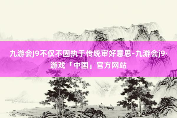 九游会J9不仅不固执于传统审好意思-九游会j9·游戏「中国」官方网站