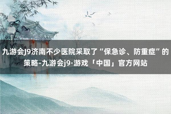 九游会J9济南不少医院采取了“保急诊、防重症”的策略-九游会j9·游戏「中国」官方网站