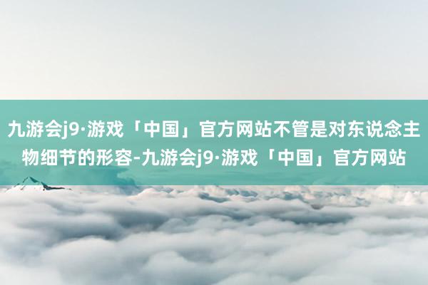 九游会j9·游戏「中国」官方网站不管是对东说念主物细节的形容-九游会j9·游戏「中国」官方网站