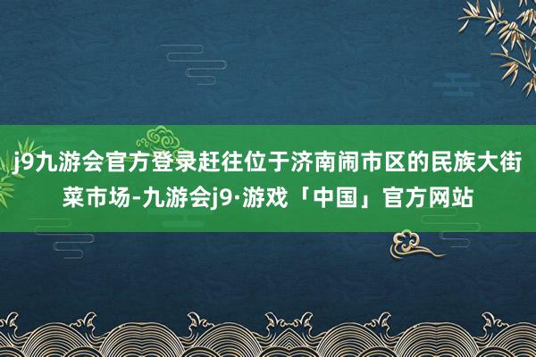 j9九游会官方登录赶往位于济南闹市区的民族大街菜市场-九游会j9·游戏「中国」官方网站