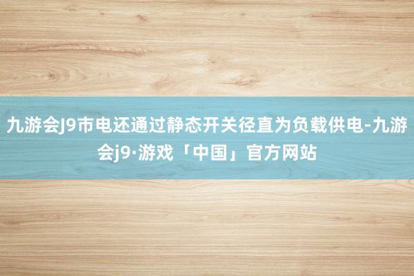 九游会J9市电还通过静态开关径直为负载供电-九游会j9·游戏「中国」官方网站