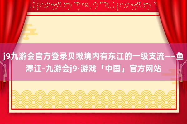 j9九游会官方登录贝墩境内有东江的一级支流——鱼潭江-九游会j9·游戏「中国」官方网站