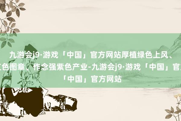 九游会j9·游戏「中国」官方网站厚植绿色上风、擦亮红色图章、作念强紫色产业-九游会j9·游戏「中国」官方网站