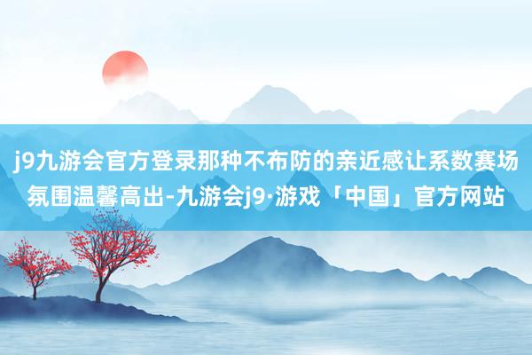 j9九游会官方登录那种不布防的亲近感让系数赛场氛围温馨高出-九游会j9·游戏「中国」官方网站