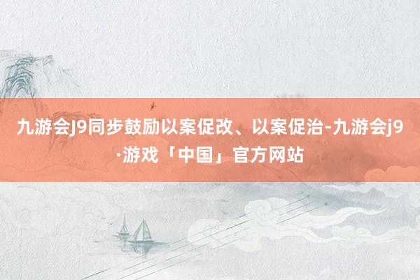 九游会J9同步鼓励以案促改、以案促治-九游会j9·游戏「中国」官方网站