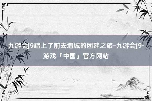 九游会J9踏上了前去增城的团建之旅-九游会j9·游戏「中国」官方网站