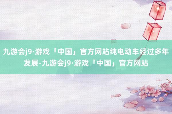 九游会j9·游戏「中国」官方网站纯电动车经过多年发展-九游会j9·游戏「中国」官方网站