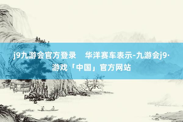 j9九游会官方登录    华洋赛车表示-九游会j9·游戏「中国」官方网站